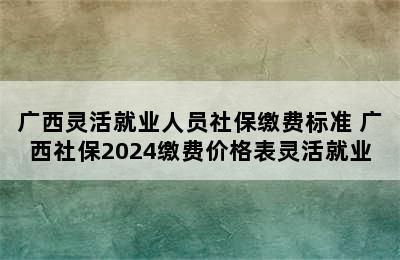 广西灵活就业人员社保缴费标准 广西社保2024缴费价格表灵活就业